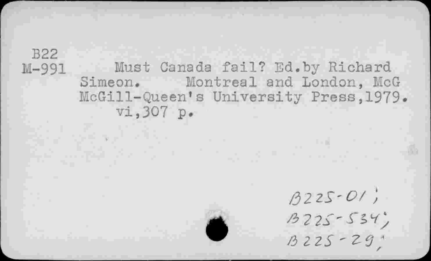 ﻿B22
M-991 Must Canada fail? Ed.by Richard Simeon. Montreal and London, McG McGill-Queen’s University Press,1979« vi,307 p.
/32 2^' Of ;
2 2$ ' ZV •’